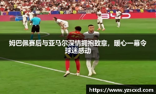 姆巴佩赛后与亚马尔深情拥抱致意，暖心一幕令球迷感动