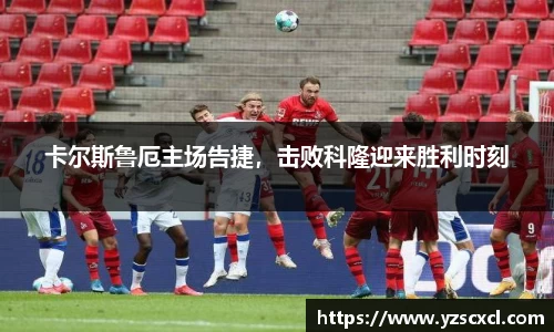 卡尔斯鲁厄主场告捷，击败科隆迎来胜利时刻
