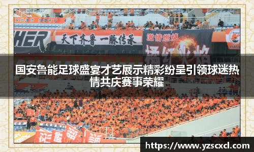 国安鲁能足球盛宴才艺展示精彩纷呈引领球迷热情共庆赛事荣耀