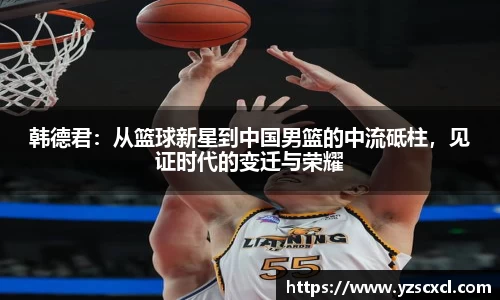 韩德君：从篮球新星到中国男篮的中流砥柱，见证时代的变迁与荣耀
