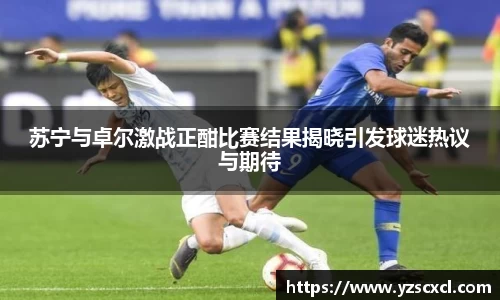 苏宁与卓尔激战正酣比赛结果揭晓引发球迷热议与期待