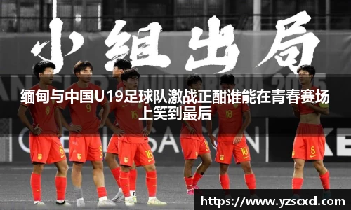缅甸与中国U19足球队激战正酣谁能在青春赛场上笑到最后