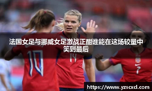 法国女足与挪威女足激战正酣谁能在这场较量中笑到最后